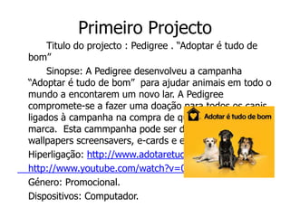 Primeiro Projecto
     Titulo do projecto : Pedigree . “Adoptar é tudo de
bom”
     Sinopse: A Pedigree desenvolveu a campanha
“Adoptar é tudo de bom” para ajudar animais em todo o
mundo a encontarem um novo lar. A Pedigree
compromete-se a fazer uma doação para todos os canis
ligados à campanha na compra de qualquer produto da
marca. Esta cammpanha pode ser divulgada através de
wallpapers screensavers, e-cards e emoticons.
Hiperligação: http://www.adotaretudodebom.com.br/
http://www.youtube.com/watch?v=0XGWklGirOk
Género: Promocional.
Dispositivos: Computador.
 