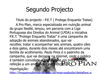Segundo Projecto
     Titulo do projecto : P.E.T ( Protege Enquanto Tratas)
     A Pro Plan, marca especializada em nutrição animal
do grupo Nestlé, lançou, em parceria com a Liga
Portuguesa dos Direitos do Animal (LPDA) a iniciativa
P.E.T. "Protege Enquanto Tratas" é uma campanha de
adopção de animais abandonados, que vai
recolher, tratar e acompanhar seis animais, quatro cães
e dois gatos, durante dois meses até encontrarem uma
família de acolhimento. Paulo Pires é o padrinho da
campanha, que vai decorrer na internet, onde o público
é também convidado a inscrever-se em troca de uma
refeição a um animal nestas condições.
Hiperligação:
http://imagensdemarca.sapo.pt/marcasdodia/detalhes.p
 