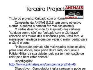 Terceiro Projecto
Titulo do projecto: Cuidado com o Homem
     Campanha da ANIMAI S.O.S tem como objectivo
alertar o quanto o homem faz mal aos animais.
     O cartaz desenvolvido foi inspirado nos cartazes
"cuidado com o cão" ou "cuidado com o cão bravo"
colocado nos muros das residências pelo Brasil fora. A
menssagem enviada é que por vezes o maior perigo para
o cão é o dono.
     “Milhares de animais são maltratados todos os dias
pelos seus donos, faça parte desta luta, denuncie à
Polícia Militar da sua cidade, pois ela tem obrigação de
zelar pelo bem estar animal.”
     Hiperligação:
http://www.animaisos.org/campanha.php?id=46
     Dispositivo : Computador ( esta camapnha pode ser
 