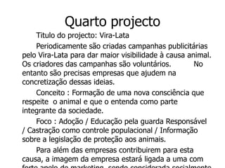 Quarto projecto
    Titulo do projecto: Vira-Lata
    Periodicamente são criadas campanhas publicitárias
pelo Vira-Lata para dar maior visibilidade à causa animal.
Os criadores das campanhas são voluntários.          No
entanto são precisas empresas que ajudem na
concretização dessas ideias.
    Conceito : Formação de uma nova consciência que
respeite o animal e que o entenda como parte
integrante da sociedade.
    Foco : Adoção / Educação pela guarda Responsável
/ Castração como controle populacional / Informação
sobre a legislação de proteção aos animais.
    Para além das empresas contribuirem para esta
causa, a imagem da empresa estará ligada a uma com
 