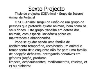 Sexto Projecto
    Titulo do projecto: SOSAnimal - Grupo de Socorro
Animal de Portugal
    O SOS Animal surgiu da união de um grupo de
pessoas que pretende ajudar animais, bem como os
seus donos. Este grupo trabalha em defesa dos
animais, com especial incidência sobre os
maltratados e abandonados.
    Pode-se ajudar sendo uma família de
acolhimento temporária, recolhendo um animal e
tomar conta dele enquanto não for para uma família
de adopção definitiva, entregando donativos em
géneros (ração, produtos
limpeza, desparasitantes, medicamentos, coleiras, et
c) ou dinheiro;
 