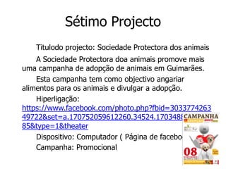 Sétimo Projecto
   Titulodo projecto: Sociedade Protectora dos animais
    A Sociedade Protectora doa animais promove mais
uma campanha de adopção de animais em Guimarães.
    Esta campanha tem como objectivo angariar
alimentos para os animais e divulgar a adopção.
    Hiperligação:
https://www.facebook.com/photo.php?fbid=3033774263
49722&set=a.170752059612260.34524.1703488096525
85&type=1&theater
    Dispositivo: Computador ( Página de facebook )
    Campanha: Promocional
 