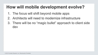 © 2012 Forrester Research, Inc. Reproduction Prohibited
How will mobile development evolve?
1. The focus will shift beyond mobile apps
2. Architects will need to modernize infrastructure
3. There will be no “magic bullet” approach to client side
dev
 