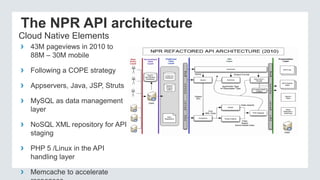The NPR API architecture
› 43M pageviews in 2010 to
88M – 30M mobile
› Following a COPE strategy
› Appservers, Java, JSP, Struts
› MySQL as data management
layer
› NoSQL XML repository for API
staging
› PHP 5 /Linux in the API
handling layer
› Memcache to accelerate
Cloud Native Elements
 