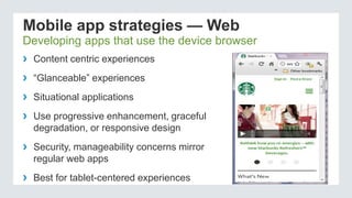 Mobile app strategies — Web
Developing apps that use the device browser
› Content centric experiences
› “Glanceable” experiences
› Situational applications
› Use progressive enhancement, graceful
degradation, or responsive design
› Security, manageability concerns mirror
regular web apps
› Best for tablet-centered experiences
 