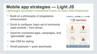 Mobile app strategies — Light JS
• Build on a philosophy of progressive
enhancement
• Quick to configure, basic set of commonly
used controls – form driven
• Good for connected apps, campaigns, and
“glanceable” apps
• Use CSS for styling
• Small payloads = quick downloads
Lightweight Javascript Frameworks Focus On Open Web Experience
 
