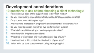 Development considerations
1. How extensive does offline support need to be? Rich media?
2. Do you need cutting-edge platform features like GPU acceleration or NFC?
3. Do you want to monetize your apps?
4. Are you more interested in progressive enhancement or functional APIs?
5. Do you need to support more than two platforms/form factors?
6. What staff capabilities will you match up against mobile?
7. How important are predictable costs?
8. What type of information are you building your app around?
9. How important is it to control the distribution of your apps?
10. What must be done custom versus using package apps?
10 questions to ask before choosing a client technology:
 
