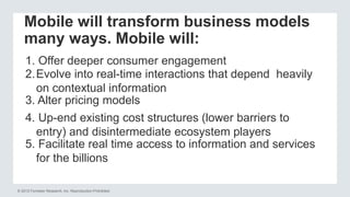 © 2012 Forrester Research, Inc. Reproduction Prohibited
Mobile will transform business models
many ways. Mobile will:
1. Offer deeper consumer engagement
2.Evolve into real-time interactions that depend heavily
on contextual information
3. Alter pricing models
4. Up-end existing cost structures (lower barriers to
entry) and disintermediate ecosystem players
5. Facilitate real time access to information and services
for the billions
 