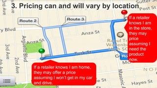 3. Pricing can and will vary by location
If a retailer knows I am home,
they may offer a price
assuming I won’t get in my car
and drive.
If a retailer
knows I am
in the store,
they may
price
assuming I
need the
product
now.
 