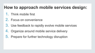 How to approach mobile services design:
1. Think mobile first
2. Focus on convenience
3. Use feedback to rapidly evolve mobile services
4. Organize around mobile service delivery
5. Prepare for further technology disruption
 