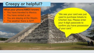 Creepy or helpful?
What your phone/AMEX knows:
• You have traveled to Mexico.
• You have rented a car.
• You are staying at the Westin.
• The weather there is 92oF.
“We see your card was just
used to purchase tickets to
Chichen Itza. Please enter
your 4-digit passcode to
confirm you have possession
of your card.”
 