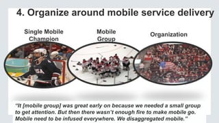 4. Organize around mobile service delivery
Single Mobile
Champion
Mobile
Group
“We have a mobile center of excellence. They are tasked with
understanding the mobile ecosystem plus key trends, developing best
practices and educating our staff.”
Organization
“It [mobile group] was great early on because we needed a small group
to get attention. But then there wasn’t enough fire to make mobile go.
Mobile need to be infused everywhere. We disaggregated mobile.”
 