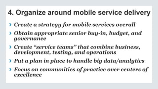4. Organize around mobile service delivery
› Create a strategy for mobile services overall
› Obtain appropriate senior buy-in, budget, and
governance
› Create “service teams” that combine business,
development, testing, and operations
› Put a plan in place to handle big data/analytics
› Focus on communities of practice over centers of
excellence
 