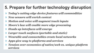 5. Prepare for further technology disruption
› Today’s cutting edge device features will comm0ditize
› New sensors will enrich context
› Motion and voice will augment touch inputs
› Moore’s law will enable more edge processing
› Heads up interfaces will emerge
› Larger touch surfaces (portable and static)
› Wearable and connectables create local networks
› Apps give way to platforms and services
› Tension over economics of native/web vs. unique platform
services
 