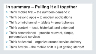 In summary – Pulling it all together
› Think mobile first – the numbers demand it
› Think beyond apps – to modern applications
› Think omni-channel – tablets /= smart phones
› Think context – local, historical, and extended
› Think convenience – provide relevant, simple,
personalized services
› Think horizontal – organize around service delivery
› Think flexible – the mobile shift is just getting started!
 
