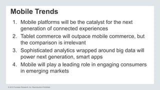 © 2012 Forrester Research, Inc. Reproduction Prohibited
Mobile Trends
1. Mobile platforms will be the catalyst for the next
generation of connected experiences
2. Tablet commerce will outpace mobile commerce, but
the comparison is irrelevant
3. Sophisticated analytics wrapped around big data will
power next generation, smart apps
4. Mobile will play a leading role in engaging consumers
in emerging markets
 