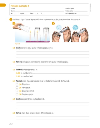 252
Avaliação
Observa a figura 1 que representa duas experiências, A e B, que permitem estudar o ar.
A B
Figura 1
1.1	 Explica a razão pela qual a vela se apagou em A.
1.2	 Nomeia dois gases contidos no recipiente em que a vela se apagou.
1.3	 Identifica na experiência A:
1.3.1	 o comburente.
1.3.2	 o combustível.
1.4	 Assinala com X a propriedade do ar testada na imagem B da figura 1.
  (A)	É inodoro.
  (B)	 Tem peso.
  (C)	 É compressível.
  (D)	Ocupa espaço.
1.5	 Explica a experiência realizada em B.
1.6	 Refere mais duas propriedades diferentes do ar.
Ficha de avaliação 3 
Escola: 	Classificação:
Nome: 	Professor(a):
N.º:   Turma:   Data: - - 	 Enc. de educação:
1
CTIC5CP
©
Porto
Editora
CTIC5CP_20153094_P241_274_3PCImg.indd 252 19/02/16 13:01
 