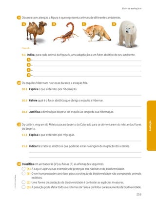 259
Ficha de avaliação 4
Avaliação
Observa com atenção a figura 4 que representa animais de diferentes ambientes.
A B C D
Figura 4
9.1	 Indica, para cada animal da figura 4, uma adaptação a um fator abiótico do seu ambiente.
A –
B –
C –
D –
Os esquilos hibernam nas tocas durante a estação fria.
10.1	 Explica o que entendes por hibernação.
10.2	 Refere qual é o fator abiótico que obriga o esquilo a hibernar.
10.3	 Justifica a diminuição do peso do esquilo ao longo da sua hibernação.
Os colibris migram do México para o deserto do Colorado para se alimentarem do néctar das flores
do deserto.
11.1	 Explica o que entendes por migração.
11.2	 Indica três fatores abióticos que poderão estar na origem da migração dos colibris.
Classifica em verdadeiras (V) ou falsas (F) as afirmações seguintes:
  (A)	A caça e a pesca são exemplos de proteção dos habitats e da biodiversidade.
  (B)	
O ser humano pode contribuir para a proteção da biodiversidade não comprando animais
exóticos.
  (C)	 Uma forma de proteção da biodiversidade é controlar as espécies invasoras.
  (D)	ApoluiçãopodeafetartodosossistemasdaTerraecontribuiparaoaumentodabiodiversidade.
9
10
11
12
CTIC5CP
©
Porto
Editora
CTIC5CP_20153094_P241_274_3PCImg.indd 259 19/02/16 13:01
 