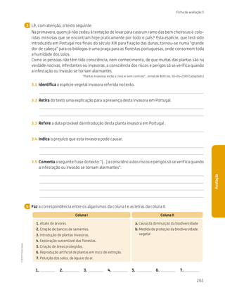 261
Ficha de avaliação 5
Avaliação
Lê, com atenção, o texto seguinte:
Na primavera, quem já não cedeu à tentação de levar para casa um ramo das bem cheirosas e colo-
ridas mimosas que se encontram hoje praticamente por todo o país? Esta espécie, que terá sido
introduzida em Portugal nos finais do século XIX para fixação das dunas, tornou-se numa “grande
dor de cabeça” para os biólogos e uma praga para as florestas portuguesas, onde consomem toda
a humidade dos solos.
Como as pessoas não têm tido consciência, nem conhecimento, de que muitas das plantas são na
verdade nocivas, infestantes ou invasoras, a consciência dos riscos e perigos só se verifica quando
a infestação ou invasão se tornam alarmantes.
“Plantas invasoras estão a crescer sem controlo”, Jornal de Notícias, 30-04-2009 (adaptado)
3.1	 Identifica a espécie vegetal invasora referida no texto.
3.2	 Retira do texto uma explicação para a presença desta invasora em Portugal.
3.3	 Refere a data provável da introdução desta planta invasora em Portugal .
3.4	 Indica o prejuízo que esta invasora pode causar.
3.5	 Comenta a seguinte frase do texto: “(...) a consciência dos riscos e perigos só se verifica quando
a infestação ou invasão se tornam alarmantes”.
Faz a correspondência entre os algarismos da coluna I e as letras da coluna II.
Coluna I Coluna II
1. Abate de árvores.
2. Criação de bancos de sementes.
3. Introdução de plantas invasoras.
4. Exploração sustentável das florestas.
5. Criação de áreas protegidas.
6. Reprodução artificial de plantas em risco de extinção.
7. Poluição dos solos, da água e do ar.
a. 
Causa da diminuição da biodiversidade
b. 
Medida de proteção da biodiversidade
vegetal
1.  2.  3.  4.  5.  6.  7.
3
4
CTIC5CP
©
Porto
Editora
CTIC5CP_20153094_P241_274_3PCImg.indd 261 19/02/16 13:01
 