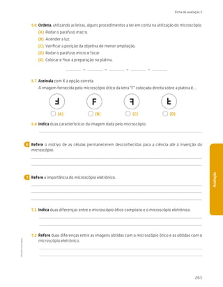 263
Ficha de avaliação 5
Avaliação
5.6	 Ordena, utilizando as letras, alguns procedimentos a ter em conta na utilização do microscópio.
(A)	 Rodar o parafuso macro.
(B)	 Acender a luz.
(C)	 Verificar a posição da objetiva de menor ampliação.
(D)	 Rodar o parafuso micro e focar.
(E)	 Colocar e fixar a preparação na platina.
 –   –   –   – 
5.7	 Assinala com X a opção correta.
A imagem fornecida pelo microscópio ótico da letra “F” colocada direita sobre a platina é…
F
F F
F
  (A)   (B)   (C)   (D)
5.8	 Indica duas características da imagem dada pelo microscópio.
Refere o motivo de as células permanecerem desconhecidas para a ciência até à invenção do
microscópio.
Refere a importância do microscópio eletrónico.
7.1	 Indica duas diferenças entre o microscópio ótico composto e o microscópio eletrónico.
7.2	 Refere duas diferenças entre as imagens obtidas com o microscópio ótico e as obtidas com o
microscópio eletrónico.
6
7
CTIC5CP
©
Porto
Editora
CTIC5CP_20153094_P241_274_3PCImg.indd 263 19/02/16 13:01
 