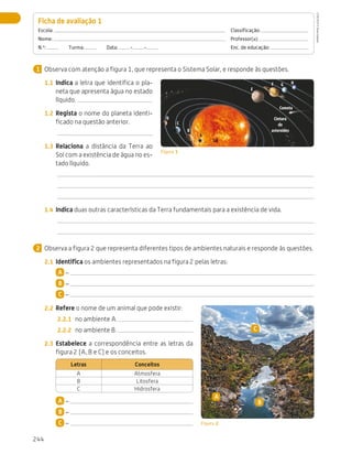 244
Avaliação
Observa com atenção a figura 1, que representa o Sistema Solar, e responde às questões.
1.1	 Indica a letra que identifica o pla-
neta que apresenta água no estado
líquido.
1.2	 Regista o nome do planeta identi-
ficado na questão anterior.
1.3	 Relaciona a distância da Terra ao
Sol com a existência de água no es-
tado líquido.
1.4	 Indica duas outras características da Terra fundamentais para a existência de vida.
Observa a figura 2 que representa diferentes tipos de ambientes naturais e responde às questões.
2.1	 Identifica os ambientes representados na figura 2 pelas letras:
A –
B –
C –
2.2	 Refere o nome de um animal que pode existir:
2.2.1	 no ambiente A.
2.2.2	 no ambiente B.
2.3	 Estabelece a correspondência entre as letras da
figura 2 (A, B e C) e os conceitos.
Letras Conceitos
A Atmosfera
B Litosfera
C Hidrosfera
A –
B –
C –
Ficha de avaliação 1 
Escola: 	Classificação:
Nome: 	Professor(a):
N.º:   Turma:   Data: - - 	 Enc. de educação:
1
Cometa
Cintura
de
asteroides
Sol
A
B
C
D
E
F G H
Figura 1
2
Figura 2
A
B
C
CTIC5CP
©
Porto
Editora
CTIC5CP_20153094_P241_274_3PCImg.indd 244 19/02/16 13:01
 