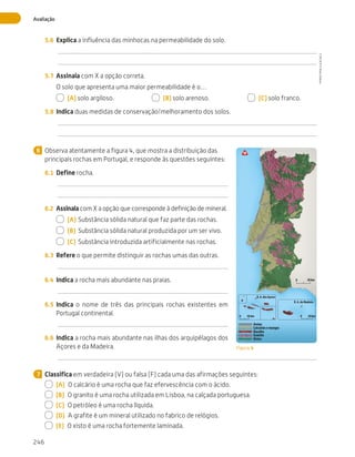 246
Avaliação
5.6	 Explica a influência das minhocas na permeabilidade do solo.
5.7	 Assinala com X a opção correta.
O solo que apresenta uma maior permeabilidade é o…
  (A) solo argiloso.   (B) solo arenoso.   (C) solo franco.
5.8	 Indica duas medidas de conservação/melhoramento dos solos.
Observa atentamente a figura 4, que mostra a distribuição das
principais rochas em Portugal, e responde às questões seguintes:
6.1	 Define rocha.
6.2	 Assinala com X a opção que corresponde à definição de mineral.
  (A)	Substância sólida natural que faz parte das rochas.
  (B)	 Substância sólida natural produzida por um ser vivo.
  (C)	 Substância introduzida artificialmente nas rochas.
6.3	 Refere o que permite distinguir as rochas umas das outras.
6.4	 Indica a rocha mais abundante nas praias.
6.5	 Indica o nome de três das principais rochas existentes em
Portugal continental.
6.6	 Indica a rocha mais abundante nas ilhas dos arquipélagos dos
Açores e da Madeira.
Classifica em verdadeira (V) ou falsa (F) cada uma das afirmações seguintes:
  (A)  O calcário é uma rocha que faz efervescência com o ácido.
  (B)  O granito é uma rocha utilizada em Lisboa, na calçada portuguesa.
  (C)  O petróleo é uma rocha líquida.
  (D)  A grafite é um mineral utilizado no fabrico de relógios.
  (E)  O xisto é uma rocha fortemente laminada.
6
0 50 km
50 km
0 50 km
0
R. A. dos Açores
R. A. da Madeira
Areias
Calcários e margas
Basalto
Xistos
Granito
Figura 4
7
CTIC5CP
©
Porto
Editora
CTIC5CP_20153094_P241_274_3PCImg.indd 246 19/02/16 13:01
 