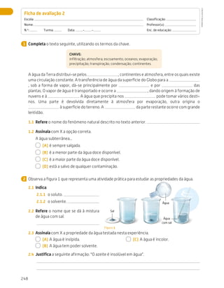 248
Avaliação
Completa o texto seguinte, utilizando os termos da chave.
CHAVE:
infiltração; atmosfera; escoamento; oceanos; evaporação;
precipitação; transpiração; condensação; continentes.
A água da Terra distribui-se pelos , continentes e atmosfera, entre os quais existe
uma circulação constante. A transferência de água da superfície do Globo para a
, sob a forma de vapor, dá-se principalmente por e por das
plantas. O vapor de água é transportado e ocorre a , dando origem à formação de
nuvens e à . A água que precipita nos pode tomar vários desti-
nos. Uma parte é devolvida diretamente à atmosfera por evaporação, outra origina o
à superfície do terreno. A da parte restante ocorre com grande
lentidão.
1.1	 Refere o nome do fenómeno natural descrito no texto anterior.
1.2	 Assinala com X a opção correta.
A água subterrânea...
  (A)	é sempre salgada.
  (B)	 é a menor parte da água doce disponível.
  (C)	 é a maior parte da água doce disponível.
  (D)	está a salvo de qualquer contaminação.
Observa a figura 1 que representa uma atividade prática para estudar as propriedades da água.
2.1	 Indica:
2.1.1	 o soluto.
2.1.2	 o solvente.
2.2	 Refere o nome que se dá à mistura
de água com sal.
2.3	 Assinala com X a propriedade da água testada nesta experiência.
  (A)	A água é insípida.
  (B)	 A água tem poder solvente.
  (C)	 A água é incolor.
2.4	 Justifica a seguinte afirmação: “O azeite é insolúvel em água”.
Ficha de avaliação 2 
Escola: 	Classificação:
Nome: 	Professor(a):
N.º:   Turma:   Data: - - 	 Enc. de educação:
1
2
Figura 1
Água
Sal
Água
com sal
CTIC5CP
©
Porto
Editora
CTIC5CP_20153094_P241_274_3PCImg.indd 248 19/02/16 13:01
 