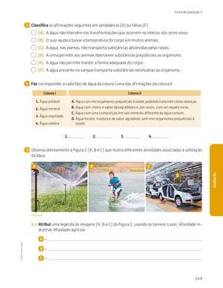 249
Ficha de avaliação 2
Avaliação
Classifica as afirmações seguintes em verdadeiras (V) ou falsas (F).
  (A)	 A água não intervém nas transformações que ocorrem no interior dos seres vivos.
  (B)	 O suor ajuda a baixar a temperatura do corpo em muitos animais.
  (C)	 A água, nas plantas, não transporta substâncias absorvidas pelas raízes.
  (D)	 A urina permite aos animais libertarem substâncias prejudiciais ao organismo.
  (E)	 A água não permite manter a forma adequada do corpo.
  (F)	 A água presente no sangue transporta substâncias necessárias ao organismo.
Faz corresponder a cada tipo de água da coluna I uma das afirmações da coluna II.
Coluna I Coluna II
1. Água potável
2. Água mineral
3. Água inquinada
4. Água salobra
A. 
Água com microrganismos prejudiciais à saúde, podendo transmitir certas doenças.
B. 
Água com cheiro e sabor desagradáveis e, por vezes, com um aspeto turvo.
C. 
Água com uma composição em sais minerais diferente da água comum.
D. 
Água incolor, inodora e de sabor agradável, sem microrganismos prejudiciais à
saúde.
1.   2.   3.   4.
Observa atentamente a figura 2 (A, B e C) que ilustra diferentes atividades associadas à utilização
da água.
A B C
Figura 2
5.1	 Atribui uma legenda às imagens (A, B e C) da figura 2, usando os termos: Lazer; Atividade in-
dustrial; Atividade agrícola.
A –
B –
C –
3
4
5
CTIC5CP
©
Porto
Editora
CTIC5CP_20153094_P241_274_3PCImg.indd 249 19/02/16 13:01
 