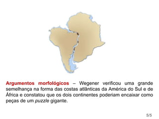 Argumentos morfológicos – Wegener verificou uma grande
semelhança na forma das costas atlânticas da América do Sul e de
África e constatou que os dois continentes poderiam encaixar como
peças de um puzzle gigante.
5/5
 