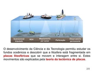O desenvolvimento da Ciência e da Tecnologia permitiu estudar os
fundos oceânicos e descobrir que a litosfera está fragmentada em
placas litosféricas que se movem e interagem entre si. Estes
movimentos são explicados pela teoria da tectónica de placas.
2/8
Submersível
tripulado
ROV Mapeamento
por sonar Perfuração
Observatório
permanente
 