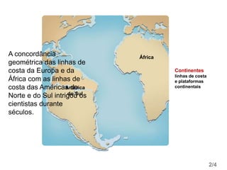 América
do Sul
África
2/4
Continentes
linhas de costa
e plataformas
continentais
A concordância
geométrica das linhas de
costa da Europa e da
África com as linhas de
costa das Américas do
Norte e do Sul intrigou os
cientistas durante
séculos.
 