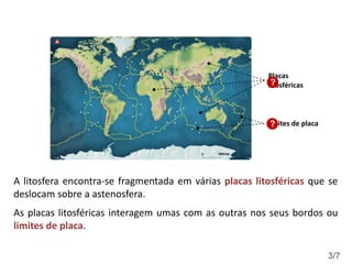 A litosfera encontra-se fragmentada em várias placas litosféricas que se
deslocam sobre a astenosfera.
As placas litosféricas interagem umas com as outras nos seus bordos ou
limites de placa.
Limites de placa
Placas
litosféricas
?
?
3/7
 