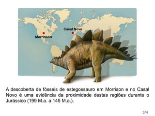 Morrinson
Casal Novo
A descoberta de fósseis de estegossauro em Morrison e no Casal
Novo é uma evidência da proximidade destas regiões durante o
Jurássico (199 M.a. a 145 M.a.).
3/4
 