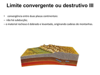 • convergência entre duas placas continentais:
– não há subducção;
– o material rochoso é dobrado e levantado, originando cadeias de montanhas.
Limite convergente ou destrutivo III
 
