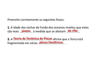 Preenche corretamente as seguintes frases.
1. A idade das rochas do fundo dos oceanos revelou que estas
são mais …………….. à medida que se afastam ……………...
2. A ……………………………………………. afirma que a Terra está
fragmentada em várias …………………………….. .
SERÁ QUE SABES?
jovens do rifte
Teoria da Tectónica de Placas
placas litosféricas
 