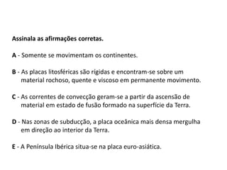 Assinala as afirmações corretas.
A - Somente se movimentam os continentes.
B - As placas litosféricas são rígidas e encontram-se sobre um
material rochoso, quente e viscoso em permanente movimento.
C - As correntes de convecção geram-se a partir da ascensão de
material em estado de fusão formado na superfície da Terra.
D - Nas zonas de subducção, a placa oceânica mais densa mergulha
em direção ao interior da Terra.
E - A Península Ibérica situa-se na placa euro-asiática.
SERÁ QUE SABES?
 