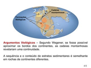 Formações
litológicas
Cadeias
montanhosas
Argumentos litológicos – Segundo Wegener, se fosse possível
aproximar os bordos dos continentes, as cadeias montanhosas
revelariam uma continuidade.
A sequência e o conteúdo de estratos sedimentares é semelhante
em rochas de continentes diferentes.
4/5
 