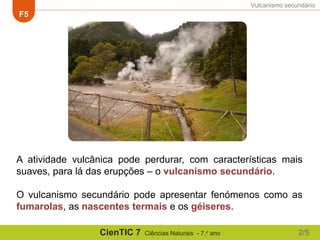 Vulcanismo secundário
F5
CienTIC 7 Ciências Naturais - 7.o ano
A atividade vulcânica pode perdurar, com características mais
suaves, para lá das erupções – o vulcanismo secundário.
O vulcanismo secundário pode apresentar fenómenos como as
fumarolas, as nascentes termais e os géiseres.
2/5
 