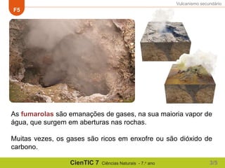 Vulcanismo secundário
F5
CienTIC 7 Ciências Naturais - 7.o ano
As fumarolas são emanações de gases, na sua maioria vapor de
água, que surgem em aberturas nas rochas.
Muitas vezes, os gases são ricos em enxofre ou são dióxido de
carbono.
3/5
 