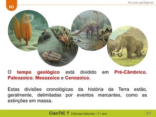 As eras geológicas
N3
CienTIC 7 Ciências Naturais - 7.o ano
O tempo geológico está dividido em Pré-Câmbrico,
Paleozoico, Mesozoico e Cenozoico.
Estas divisões cronológicas da história da Terra estão,
geralmente, delimitadas por eventos marcantes, como as
extinções em massa.
3/7
 
