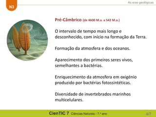 As eras geológicas
N3
CienTIC 7 Ciências Naturais - 7.o ano 4/7
Pré-Câmbrico (de 4600 M.a. a 542 M.a.)
O intervalo de tempo mais longo e
desconhecido, com início na formação da Terra.
Formação da atmosfera e dos oceanos.
Aparecimento dos primeiros seres vivos,
semelhantes a bactérias.
Enriquecimento da atmosfera em oxigénio
produzido por bactérias fotossintéticas.
Diversidade de invertebrados marinhos
multicelulares.
 