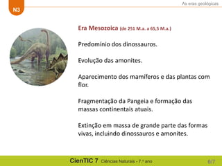 As eras geológicas
N3
CienTIC 7 Ciências Naturais - 7.o ano 6/7
Era Mesozoica (de 251 M.a. a 65,5 M.a.)
Predomínio dos dinossauros.
Evolução das amonites.
Aparecimento dos mamíferos e das plantas com
flor.
Fragmentação da Pangeia e formação das
massas continentais atuais.
Extinção em massa de grande parte das formas
vivas, incluindo dinossauros e amonites.
 
