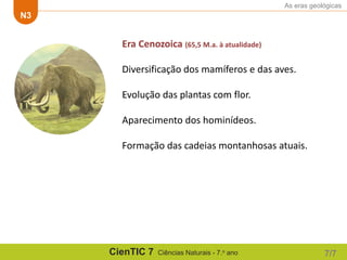 As eras geológicas
N3
CienTIC 7 Ciências Naturais - 7.o ano 7/7
Era Cenozoica (65,5 M.a. à atualidade)
Diversificação dos mamíferos e das aves.
Evolução das plantas com flor.
Aparecimento dos hominídeos.
Formação das cadeias montanhosas atuais.
 