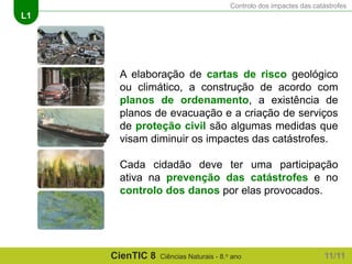 Controlo dos impactes das catástrofes
L1
CienTIC 8 Ciências Naturais - 8.o ano 11/11
A elaboração de cartas de risco geológico
ou climático, a construção de acordo com
planos de ordenamento, a existência de
planos de evacuação e a criação de serviços
de proteção civil são algumas medidas que
visam diminuir os impactes das catástrofes.
Cada cidadão deve ter uma participação
ativa na prevenção das catástrofes e no
controlo dos danos por elas provocados.
 
