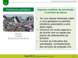 Controlo dos impactes das catástrofes
L1
CienTIC 8 Ciências Naturais - 8.o ano
Fenómenos geológicos
Sismos
Vulcões
Deslizamentos de terras
Algumas medidas de prevenção
e controlo de danos
• Ter uma atitude informada sobre
o risco geológico ou padrões
climáticos associados a uma
dada região.
• Construir em locais seguros e
de acordo com as regras dos
planos de ordenamento do
território.
• Cumprir as instruções das
autoridades, nomeadamente
dos serviços de proteção civil.
2/11
 