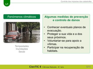 Controlo dos impactes das catástrofes
L1
CienTIC 8 Ciências Naturais - 8.o ano
Fenómenos climáticos
Tempestades
Inundações
Secas
Algumas medidas de prevenção
e controlo de danos
• Conhecer eventuais planos de
evacuação.
• Proteger a sua vida e a dos
seus próximos.
• Voluntariar-se para apoio a
vítimas.
• Participar na recuperação de
habitats.
5/11
 