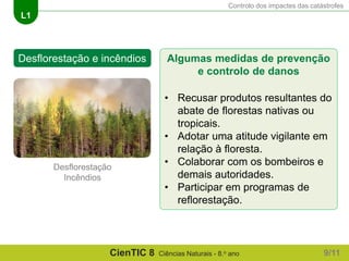 Controlo dos impactes das catástrofes
L1
CienTIC 8 Ciências Naturais - 8.o ano
Algumas medidas de prevenção
e controlo de danos
• Recusar produtos resultantes do
abate de florestas nativas ou
tropicais.
• Adotar uma atitude vigilante em
relação à floresta.
• Colaborar com os bombeiros e
demais autoridades.
• Participar em programas de
reflorestação.
Desflorestação e incêndios
Desflorestação
Incêndios
9/11
 