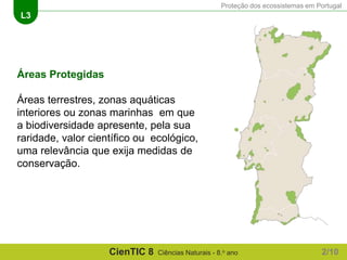 Proteção dos ecossistemas em Portugal
L3
CienTIC 8 Ciências Naturais - 8.o ano
Áreas Protegidas
Áreas terrestres, zonas aquáticas
interiores ou zonas marinhas em que
a biodiversidade apresente, pela sua
raridade, valor científico ou ecológico,
uma relevância que exija medidas de
conservação.
2/10
 