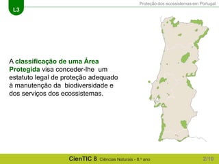 Proteção dos ecossistemas em Portugal
L3
CienTIC 8 Ciências Naturais - 8.o ano
A classificação de uma Área
Protegida visa conceder-lhe um
estatuto legal de proteção adequado
à manutenção da biodiversidade e
dos serviços dos ecossistemas.
2/10
 