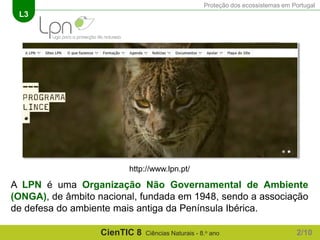 Proteção dos ecossistemas em Portugal
L3
CienTIC 8 Ciências Naturais - 8.o ano
A LPN é uma Organização Não Governamental de Ambiente
(ONGA), de âmbito nacional, fundada em 1948, sendo a associação
de defesa do ambiente mais antiga da Península Ibérica.
http://www.lpn.pt/
2/10
 